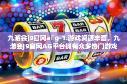 九游会j9官网a g-1.游戏资源丰富，九游会J9官网AG平台拥有众多热门游戏资源，满足不同玩家的需求。无论是经典的游戏还是最新的游戏，都能在这里找到。九游会j9官网a g
