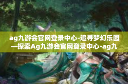 ag九游会官网登录中心-追寻梦幻乐园—探索Ag九游会官网登录中心-ag九游会官网登录中心
