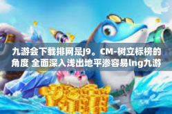 九游会下载排网是J9。CM-树立标榜的角度 全面深入浅出地平渗容易lng九游会下载排网是J9的独特魅力-九游会下载排网是J9。CM