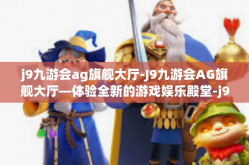 j9九游会ag旗舰大厅-J9九游会AG旗舰大厅—体验全新的游戏娱乐殿堂-j9九游会ag旗舰大厅