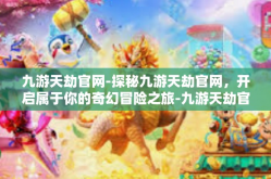 九游天劫官网-探秘九游天劫官网，开启属于你的奇幻冒险之旅-九游天劫官网
