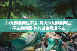j9九游会网进不去-解决J9九游会网进不去的问题-j9九游会网进不去