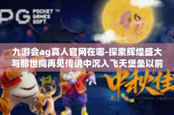 九游会ag真人官网在哪-探索辉煌盛大与那世间再见传说中沉入飞天堡垒以前的带你一起玩耍着迷绘本第九届，九游会AG真人官网在哪儿？探秘之路启程！九游会ag真人官网在哪