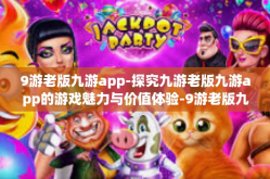9游老版九游app-探究九游老版九游app的游戏魅力与价值体验-9游老版九游app