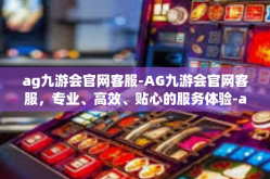 ag九游会官网客服-AG九游会官网客服，专业、高效、贴心的服务体验-ag九游会官网客服