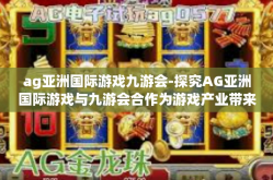 ag亚洲国际游戏九游会-探究AG亚洲国际游戏与九游会合作为游戏产业带来的变革-ag亚洲国际游戏九游会