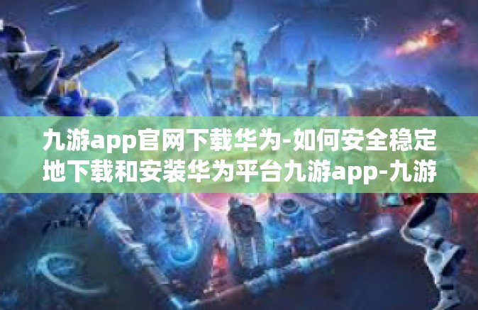 九游app官网下载华为-如何安全稳定地下载和安装华为平台九游app-九游app官网下载华为