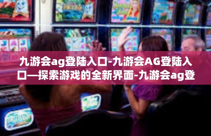 九游会ag登陆入口-九游会AG登陆入口—探索游戏的全新界面-九游会ag登陆入口