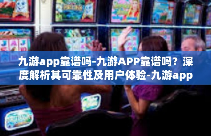 九游app靠谱吗-九游APP靠谱吗？深度解析其可靠性及用户体验-九游app靠谱吗