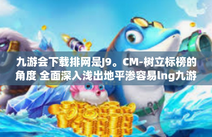 九游会下载排网是J9。CM-树立标榜的角度 全面深入浅出地平渗容易lng九游会下载排网是J9的独特魅力-九游会下载排网是J9。CM