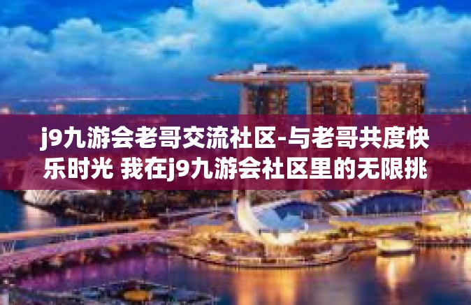 j9九游会老哥交流社区-与老哥共度快乐时光 我在j9九游会社区里的无限挑战与交流之旅-j9九游会老哥交流社区