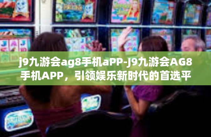j9九游会ag8手机aPP-J9九游会AG8手机APP，引领娱乐新时代的首选平台-j9九游会ag8手机aPP