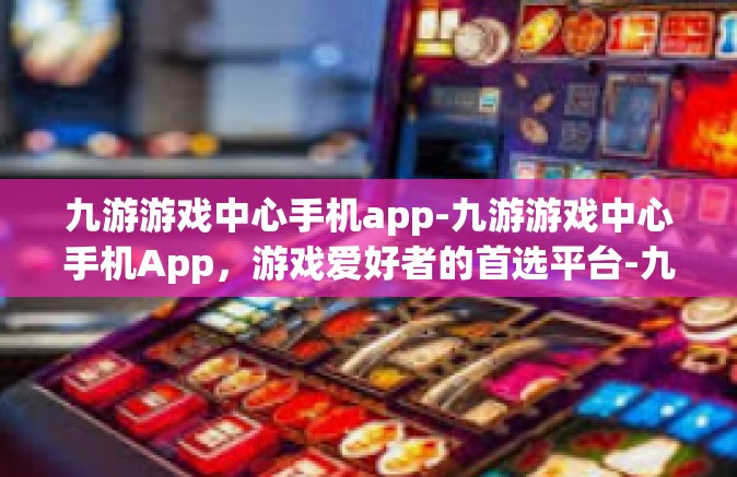 九游游戏中心手机app-九游游戏中心手机App，游戏爱好者的首选平台-九游游戏中心手机app