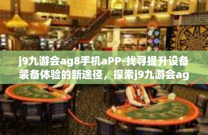 j9九游会ag8手机aPP-找寻提升设备装备体验的新途径，探索j9九游会ag8手机APP的魅力与价值-j9九游会ag8手机aPP
