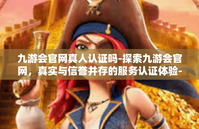 九游会官网真人认证吗-探索九游会官网，真实与信誉并存的服务认证体验-九游会官网真人认证吗