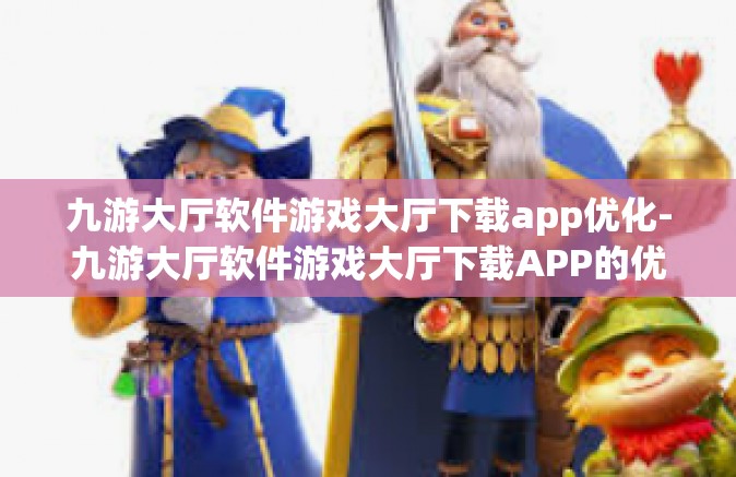 九游大厅软件游戏大厅下载app优化-九游大厅软件游戏大厅下载APP的优化之旅-九游大厅软件游戏大厅下载app优化