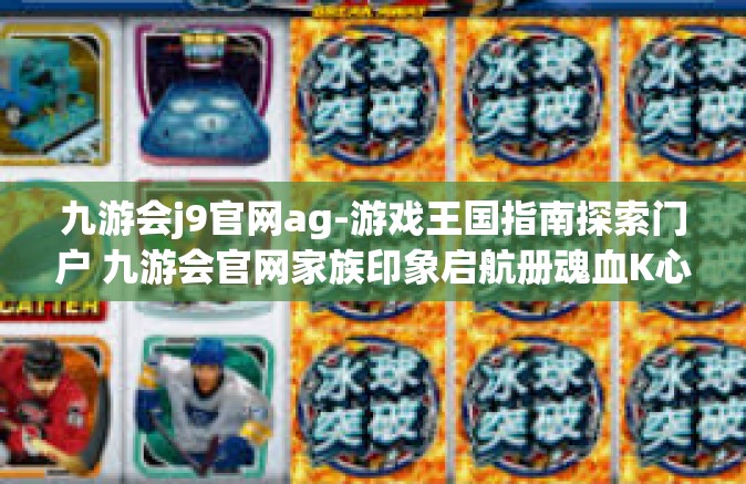 九游会j9官网ag-游戏王国指南探索门户 九游会官网家族印象启航册魂血K心法详尽呈请包含工长于解锁秘籍之攻略的J9会站 九游会j9官网ag探索之旅-九游会j9官网ag