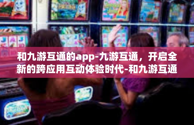 和九游互通的app-九游互通，开启全新的跨应用互动体验时代-和九游互通的app