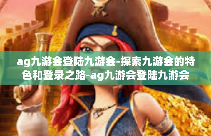 ag九游会登陆九游会-探索九游会的特色和登录之路-ag九游会登陆九游会