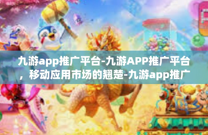 九游app推广平台-九游APP推广平台，移动应用市场的翘楚-九游app推广平台