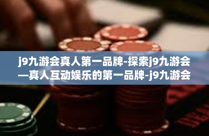 j9九游会真人第一品牌-探索j9九游会—真人互动娱乐的第一品牌-j9九游会真人第一品牌