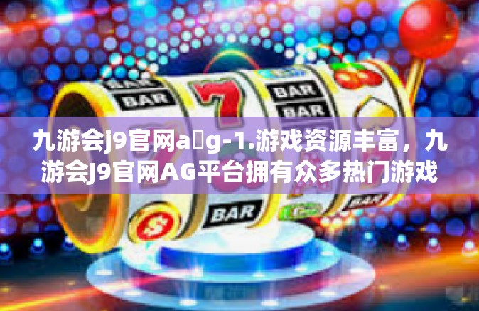 九游会j9官网a g-1.游戏资源丰富，九游会J9官网AG平台拥有众多热门游戏资源，满足不同玩家的需求。无论是经典的游戏还是最新的游戏，都能在这里找到。九游会j9官网a g