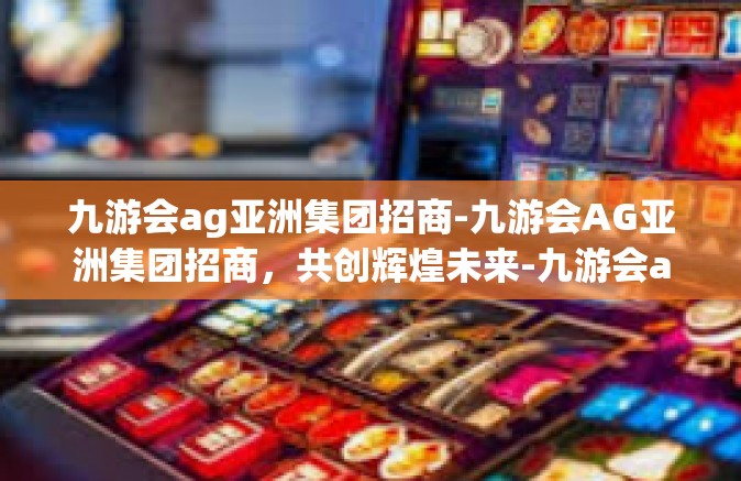九游会ag亚洲集团招商-九游会AG亚洲集团招商，共创辉煌未来-九游会ag亚洲集团招商