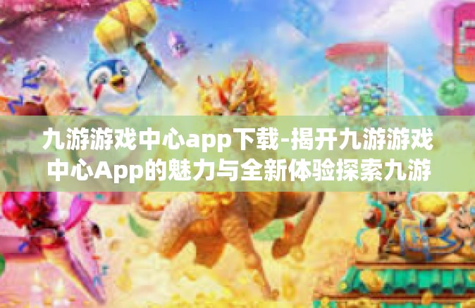 九游游戏中心app下载-揭开九游游戏中心App的魅力与全新体验探索九游游戏世界的先驱应用—下载及领略沉浸式快乐路径的方法概述-九游游戏中心app下载