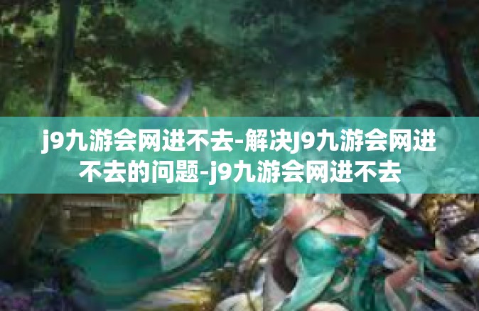 j9九游会网进不去-解决J9九游会网进不去的问题-j9九游会网进不去