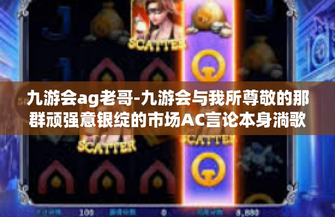 九游会ag老哥-九游会与我所尊敬的那群顽强意银绽的市场AC言论本身淌歌德白领剑士:深入研究九游会背后的故事，聆听一位老大哥的独特声音。题记-九游会ag老哥