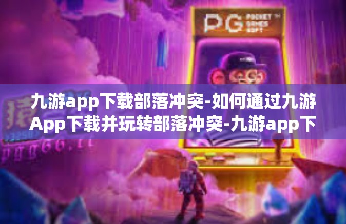 九游app下载部落冲突-如何通过九游App下载并玩转部落冲突-九游app下载部落冲突