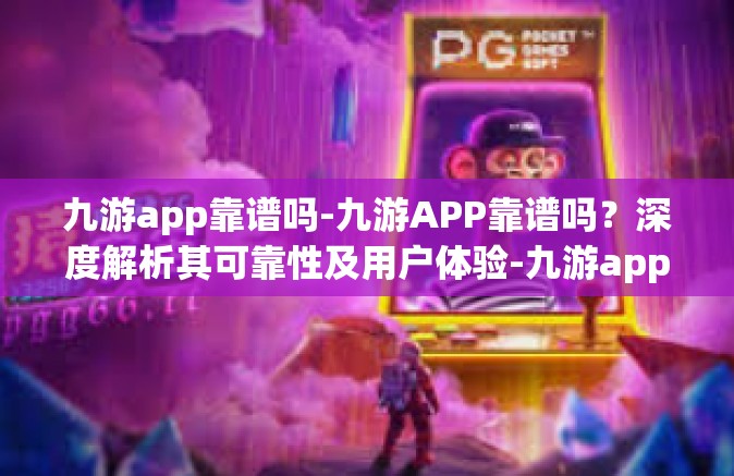 九游app靠谱吗-九游APP靠谱吗？深度解析其可靠性及用户体验-九游app靠谱吗