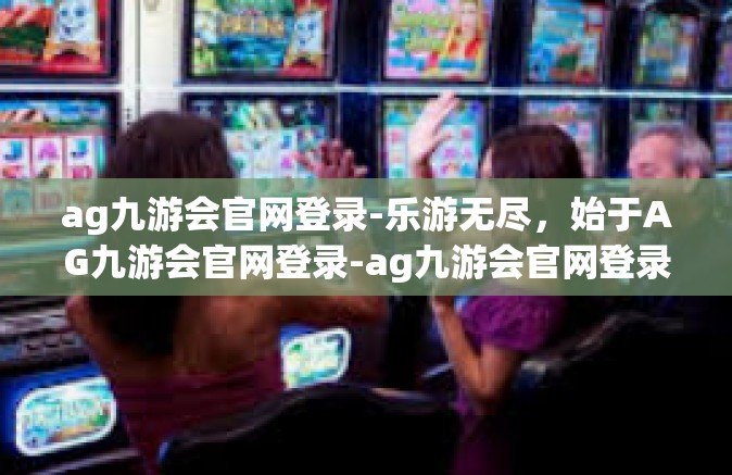 ag九游会官网登录-乐游无尽，始于AG九游会官网登录-ag九游会官网登录