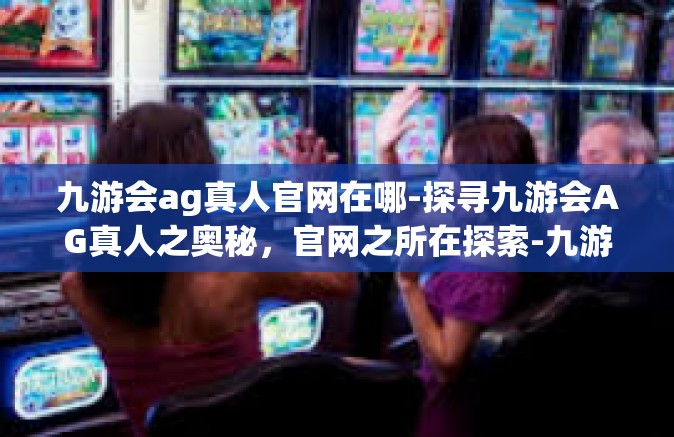 九游会ag真人官网在哪-探寻九游会AG真人之奥秘，官网之所在探索-九游会ag真人官网在哪
