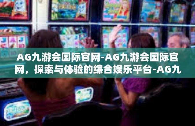AG九游会国际官网-AG九游会国际官网，探索与体验的综合娱乐平台-AG九游会国际官网