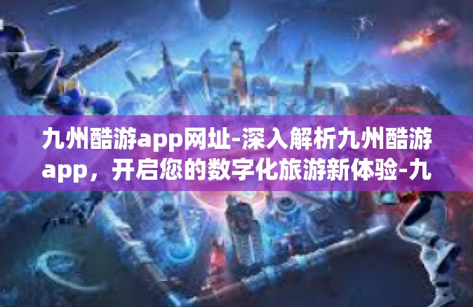九州酷游app网址-深入解析九州酷游app，开启您的数字化旅游新体验-九州酷游app网址