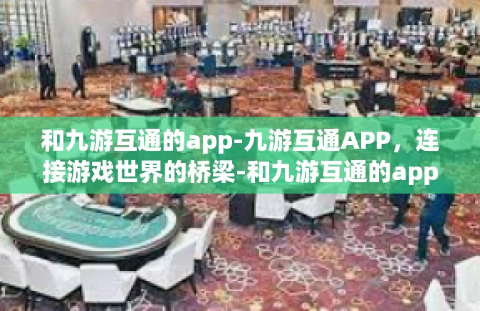 和九游互通的app-九游互通APP，连接游戏世界的桥梁-和九游互通的app