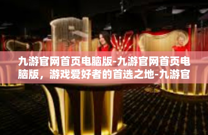 九游官网首页电脑版-九游官网首页电脑版，游戏爱好者的首选之地-九游官网首页电脑版