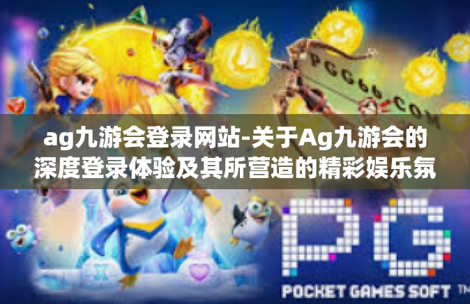 ag九游会登录网站-关于Ag九游会的深度登录体验及其所营造的精彩娱乐氛围-ag九游会登录网站