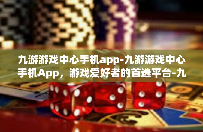九游游戏中心手机app-九游游戏中心手机App，游戏爱好者的首选平台-九游游戏中心手机app