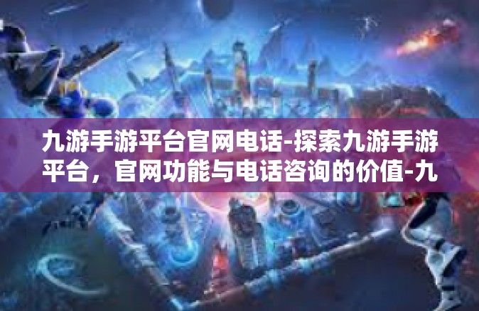 九游手游平台官网电话-探索九游手游平台，官网功能与电话咨询的价值-九游手游平台官网电话