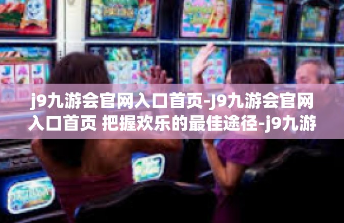 j9九游会官网入口首页-J9九游会官网入口首页 把握欢乐的最佳途径-j9九游会官网入口首页