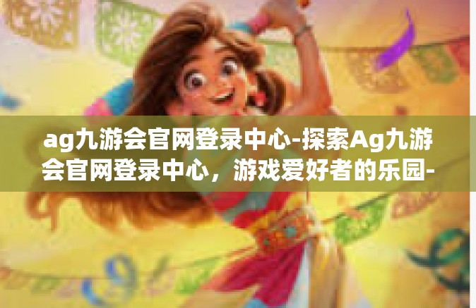 ag九游会官网登录中心-探索Ag九游会官网登录中心，游戏爱好者的乐园-ag九游会官网登录中心