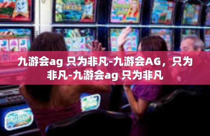九游会ag 只为非凡-九游会AG，只为非凡-九游会ag 只为非凡