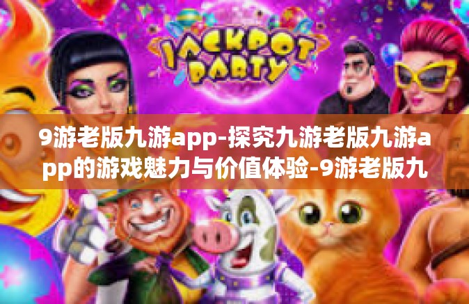9游老版九游app-探究九游老版九游app的游戏魅力与价值体验-9游老版九游app