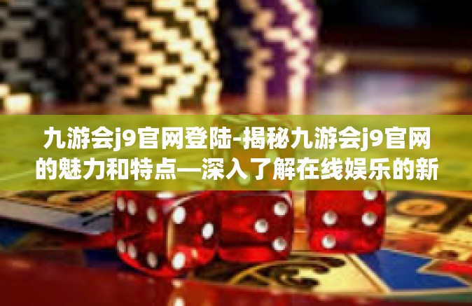 九游会j9官网登陆-揭秘九游会j9官网的魅力和特点—深入了解在线娱乐的新世界-九游会j9官网登陆