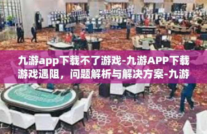 九游app下载不了游戏-九游APP下载游戏遇阻，问题解析与解决方案-九游app下载不了游戏
