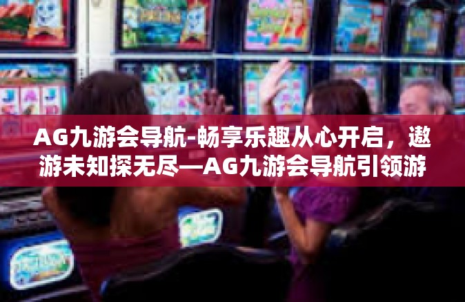 AG九游会导航-畅享乐趣从心开启，遨游未知探无尽—AG九游会导航引领游戏新纪元-AG九游会导航