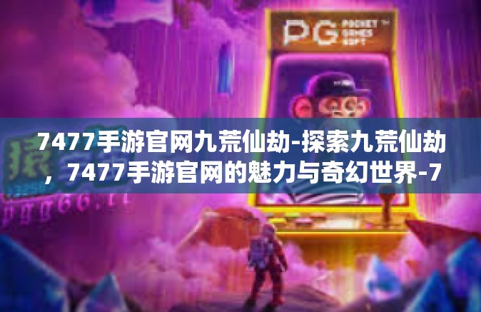 7477手游官网九荒仙劫-探索九荒仙劫，7477手游官网的魅力与奇幻世界-7477手游官网九荒仙劫
