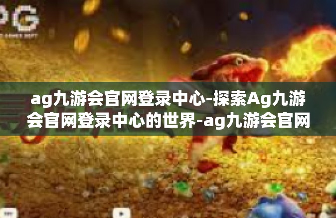 ag九游会官网登录中心-探索Ag九游会官网登录中心的世界-ag九游会官网登录中心